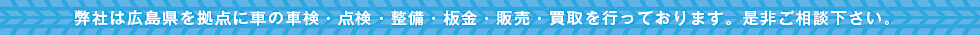 弊社は広島県を拠点に車の車検・点検・整備・板金・販売・買取を行っております。是非ご相談下さい。